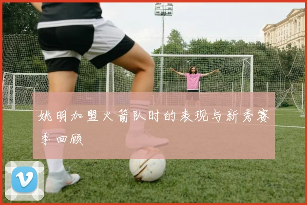 姚明加盟火箭队时的表现与新秀赛季回顾