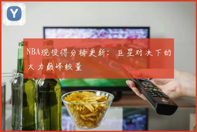 NBA现役得分榜更新：巨星对决下的火力巅峰较量